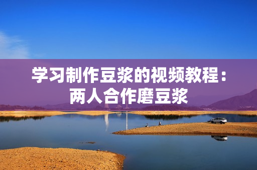 学习制作豆浆的视频教程：两人合作磨豆浆
