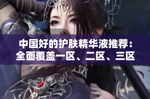 中国好的护肤精华液推荐：全面覆盖一区、二区、三区