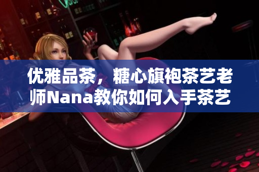 优雅品茶，糖心旗袍茶艺老师Nana教你如何入手茶艺！