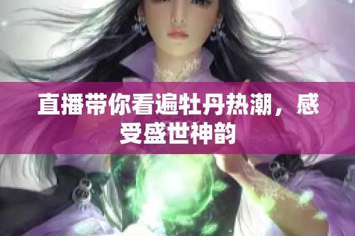 直播带你看遍牡丹热潮，感受盛世神韵
