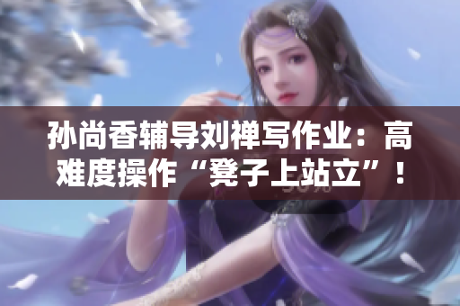 孙尚香辅导刘禅写作业：高难度操作“凳子上站立”！