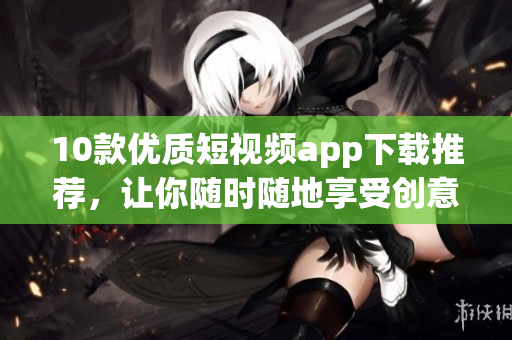 10款优质短视频app下载推荐，让你随时随地享受创意影音