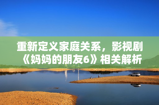 重新定义家庭关系，影视剧《妈妈的朋友6》相关解析