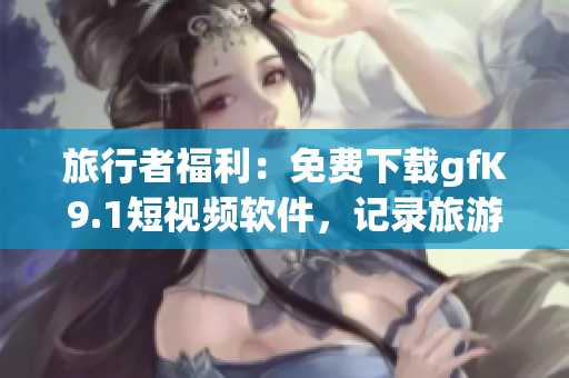 旅行者福利：免费下载gfK9.1短视频软件，记录旅游美好瞬间