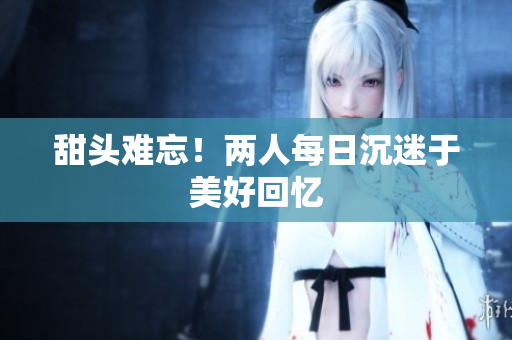 甜头难忘！两人每日沉迷于美好回忆