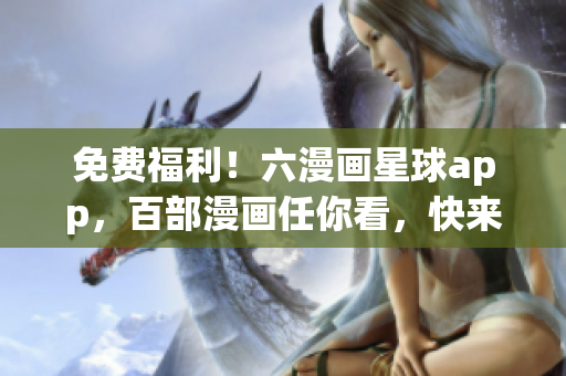 免费福利！六漫画星球app，百部漫画任你看，快来下载享受吧！