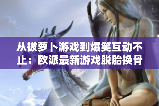 从拔萝卜游戏到爆笑互动不止：欧派最新游戏脱胎换骨