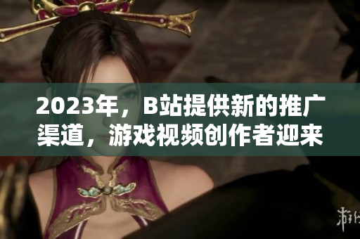 2023年，B站提供新的推广渠道，游戏视频创作者迎来新机遇！