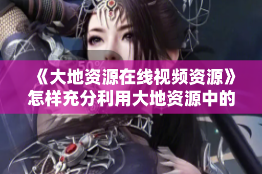 《大地资源在线视频资源》怎样充分利用大地资源中的在线视频资源？