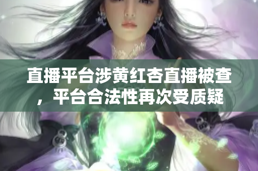 直播平台涉黄红杏直播被查，平台合法性再次受质疑