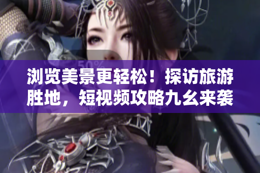 浏览美景更轻松！探访旅游胜地，短视频攻略九幺来袭