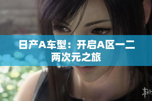 日产A车型：开启A区一二两次元之旅