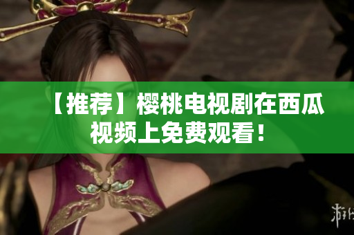 【推荐】樱桃电视剧在西瓜视频上免费观看！