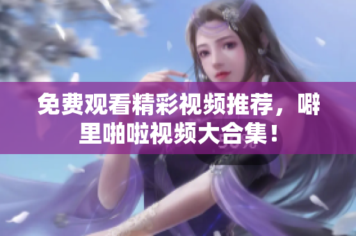 免费观看精彩视频推荐，噼里啪啦视频大合集！