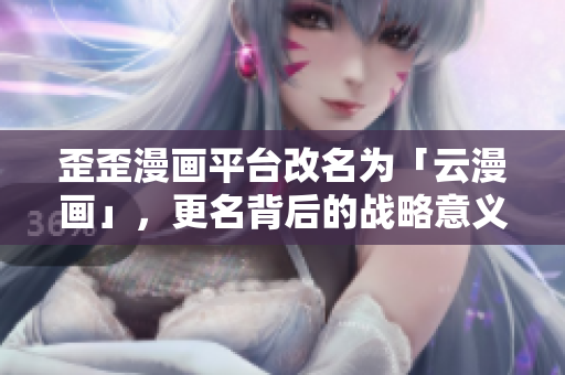 歪歪漫画平台改名为「云漫画」，更名背后的战略意义深远！