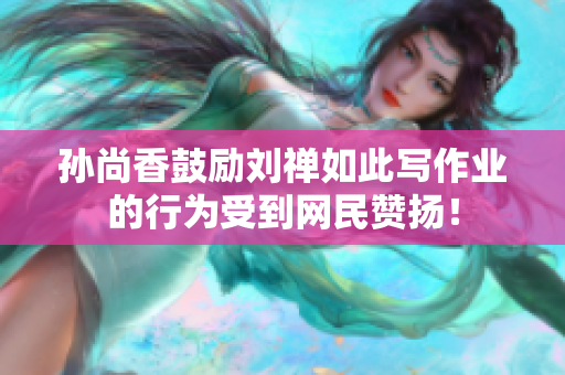 孙尚香鼓励刘禅如此写作业的行为受到网民赞扬！