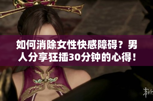 如何消除女性快感障碍？男人分享狂插30分钟的心得！