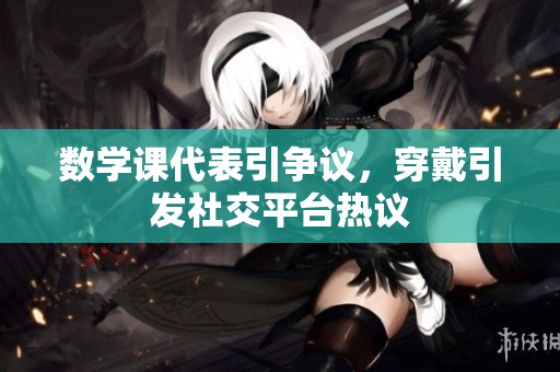 数学课代表引争议，穿戴引发社交平台热议