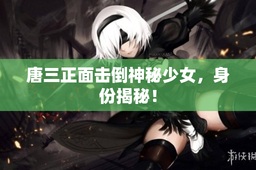唐三正面击倒神秘少女，身份揭秘！