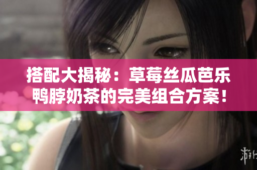 搭配大揭秘：草莓丝瓜芭乐鸭脖奶茶的完美组合方案！