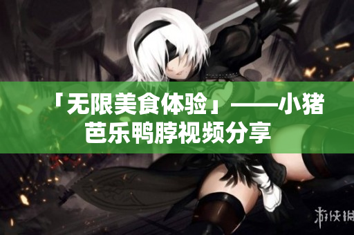 「无限美食体验」——小猪芭乐鸭脖视频分享