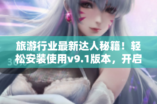 旅游行业最新达人秘籍！轻松安装使用v9.1版本，开启旅行新体验！