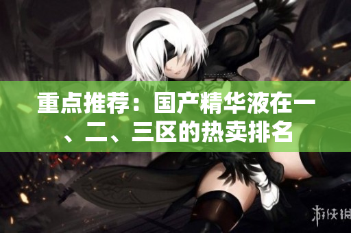 重点推荐：国产精华液在一、二、三区的热卖排名