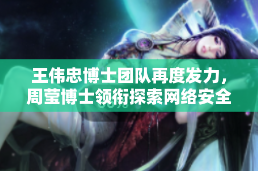王伟忠博士团队再度发力，周莹博士领衔探索网络安全新技术