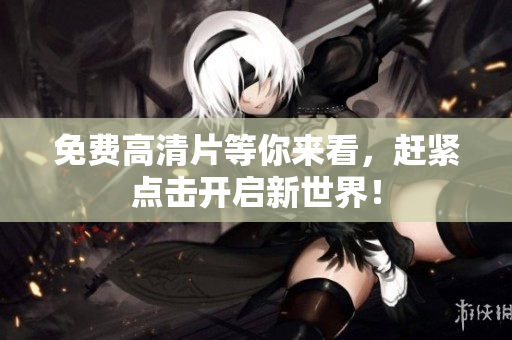 免费高清片等你来看，赶紧点击开启新世界！
