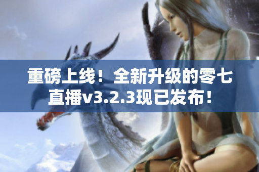 重磅上线！全新升级的零七直播v3.2.3现已发布！