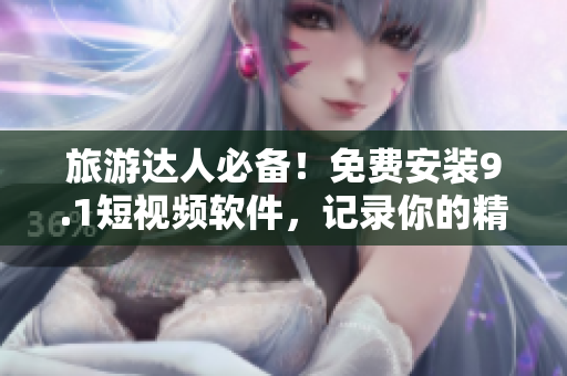 旅游达人必备！免费安装9.1短视频软件，记录你的精彩出游时刻！
