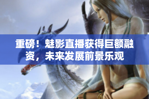 重磅！魅影直播获得巨额融资，未来发展前景乐观
