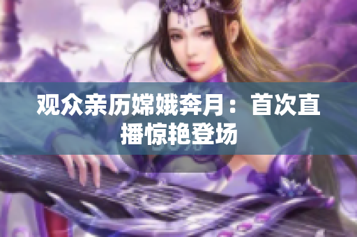 观众亲历嫦娥奔月：首次直播惊艳登场