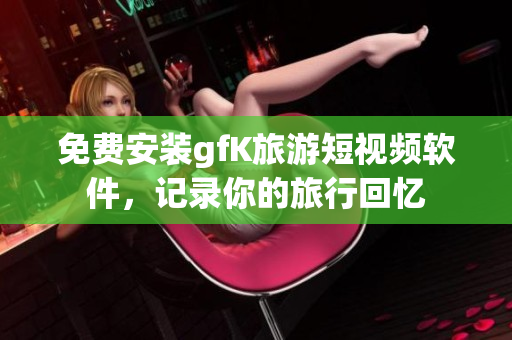 免费安装gfK旅游短视频软件，记录你的旅行回忆