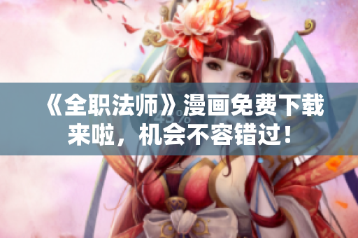 《全职法师》漫画免费下载来啦，机会不容错过！