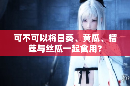 可不可以将日葵、黄瓜、榴莲与丝瓜一起食用？