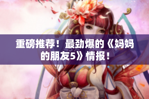 重磅推荐！最劲爆的《妈妈的朋友5》情报！