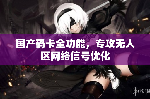 国产码卡全功能，专攻无人区网络信号优化