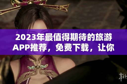 2023年最值得期待的旅游APP推荐，免费下载，让你的旅程更加便捷！