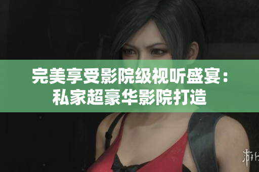 完美享受影院级视听盛宴：私家超豪华影院打造