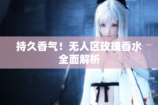 持久香气！无人区玫瑰香水全面解析