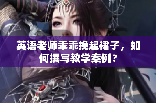 英语老师乖乖挽起裙子，如何撰写教学案例？