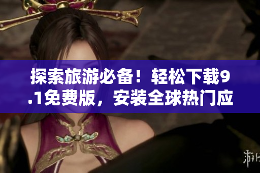 探索旅游必备！轻松下载9.1免费版，安装全球热门应用程序