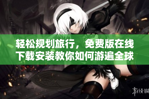 轻松规划旅行，免费版在线下载安装教你如何游遍全球