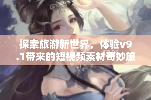探索旅游新世界，体验v9.1带来的短视频素材奇妙旅程！
