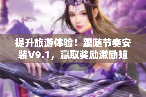 提升旅游体验！跟随节奏安装V9.1，赢取奖励激励短视频素材