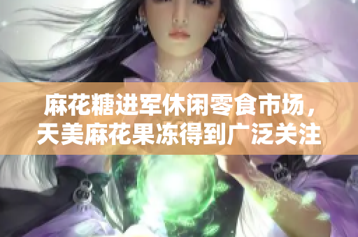 麻花糖进军休闲零食市场，天美麻花果冻得到广泛关注