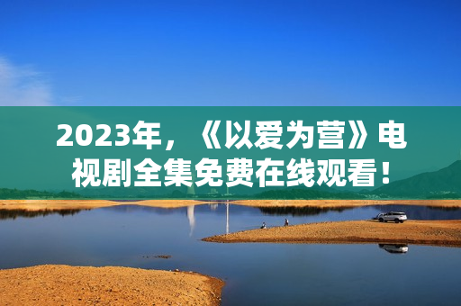 2023年，《以爱为营》电视剧全集免费在线观看！