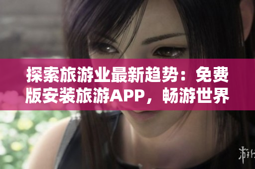 探索旅游业最新趋势：免费版安装旅游APP，畅游世界任你行