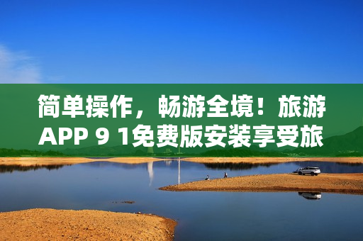 简单操作，畅游全境！旅游APP 9 1免费版安装享受旅行便利